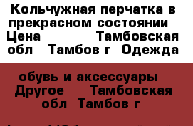 Кольчужная перчатка в прекрасном состоянии › Цена ­ 6 500 - Тамбовская обл., Тамбов г. Одежда, обувь и аксессуары » Другое   . Тамбовская обл.,Тамбов г.